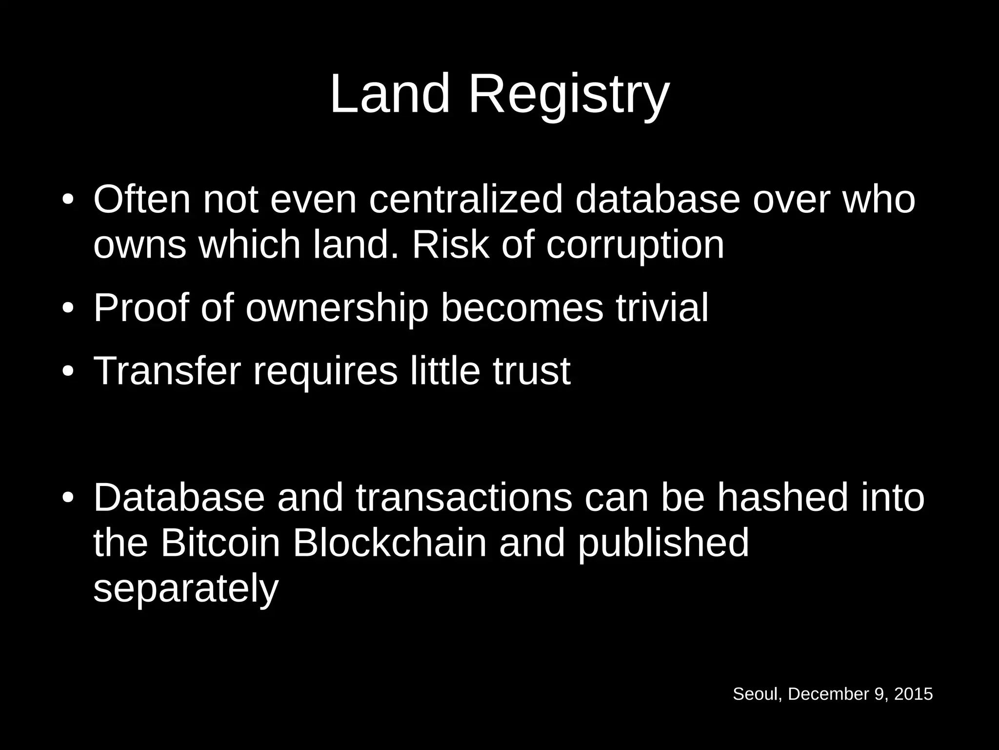 Seoul, December 9, 2015
Land Registry
● Often not even centralized database over who
owns which land. Risk of corruption
● Proof of ownership becomes trivial
● Transfer requires little trust
● Database and transactions can be hashed into
the Bitcoin Blockchain and published
separately
 