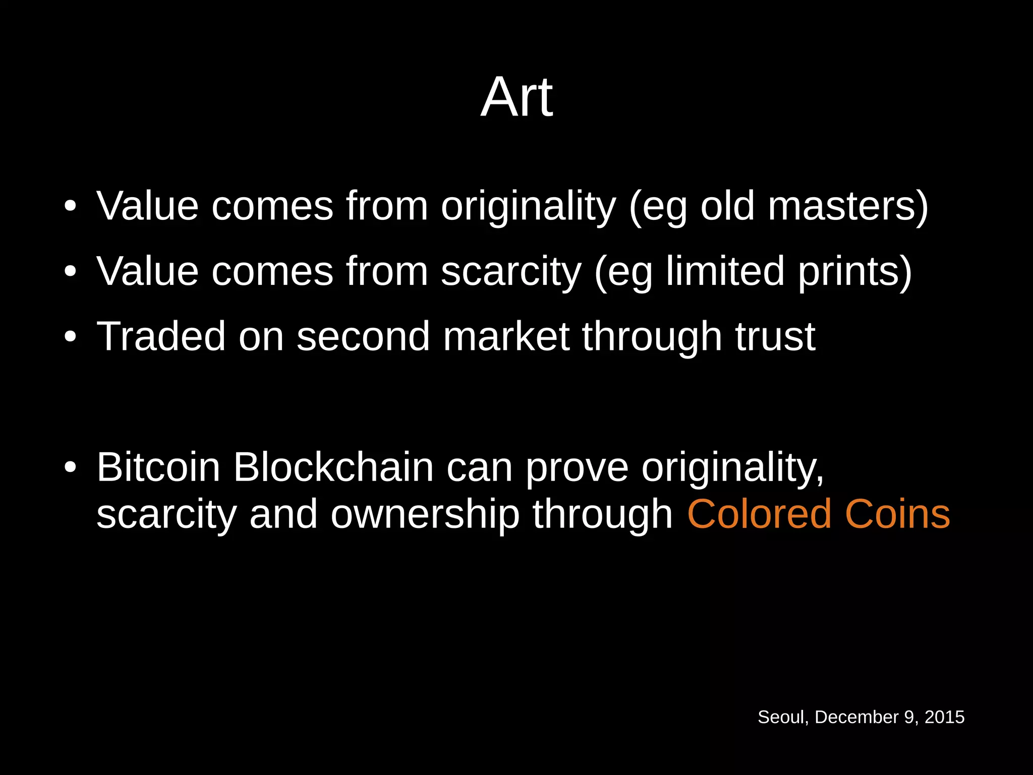 Seoul, December 9, 2015
Art
● Value comes from originality (eg old masters)
● Value comes from scarcity (eg limited prints)
● Traded on second market through trust
● Bitcoin Blockchain can prove originality,
scarcity and ownership through Colored Coins
 