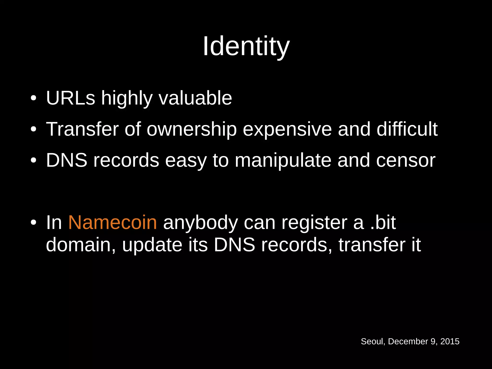 Seoul, December 9, 2015
Identity
● URLs highly valuable
● Transfer of ownership expensive and difficult
● DNS records easy to manipulate and censor
● In Namecoin anybody can register a .bit
domain, update its DNS records, transfer it
 