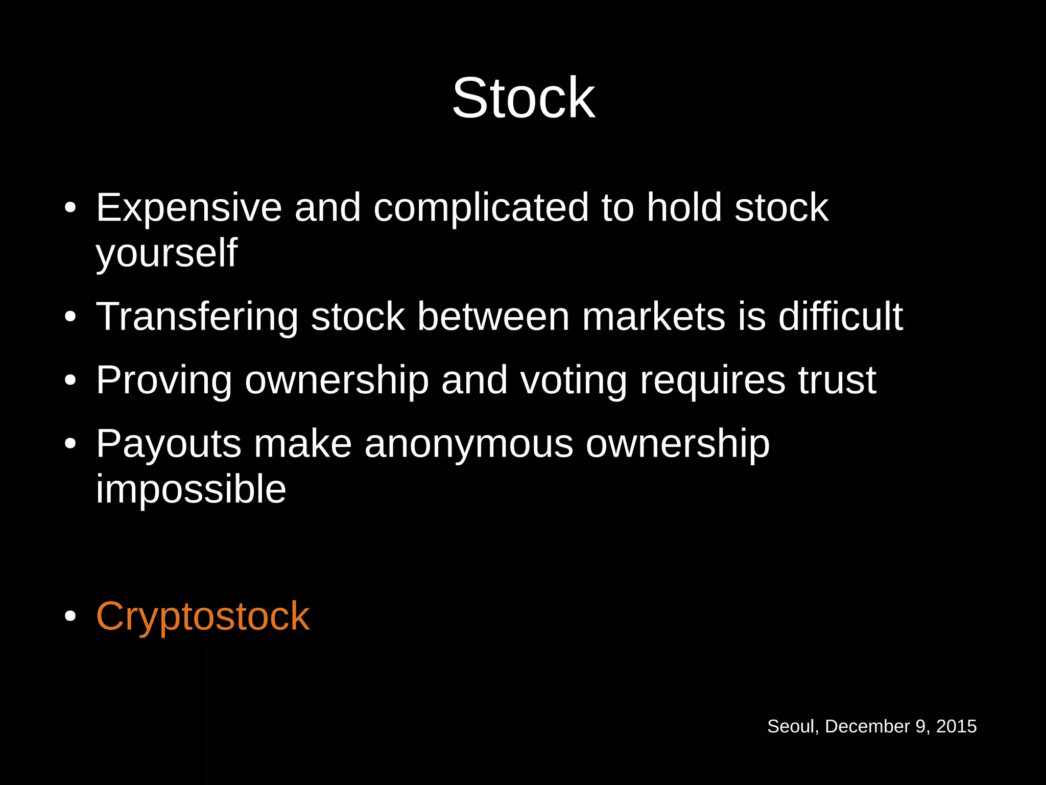 Seoul, December 9, 2015
Stock
● Expensive and complicated to hold stock
yourself
● Transfering stock between markets is difficult
● Proving ownership and voting requires trust
● Payouts make anonymous ownership
impossible
● Cryptostock
 
