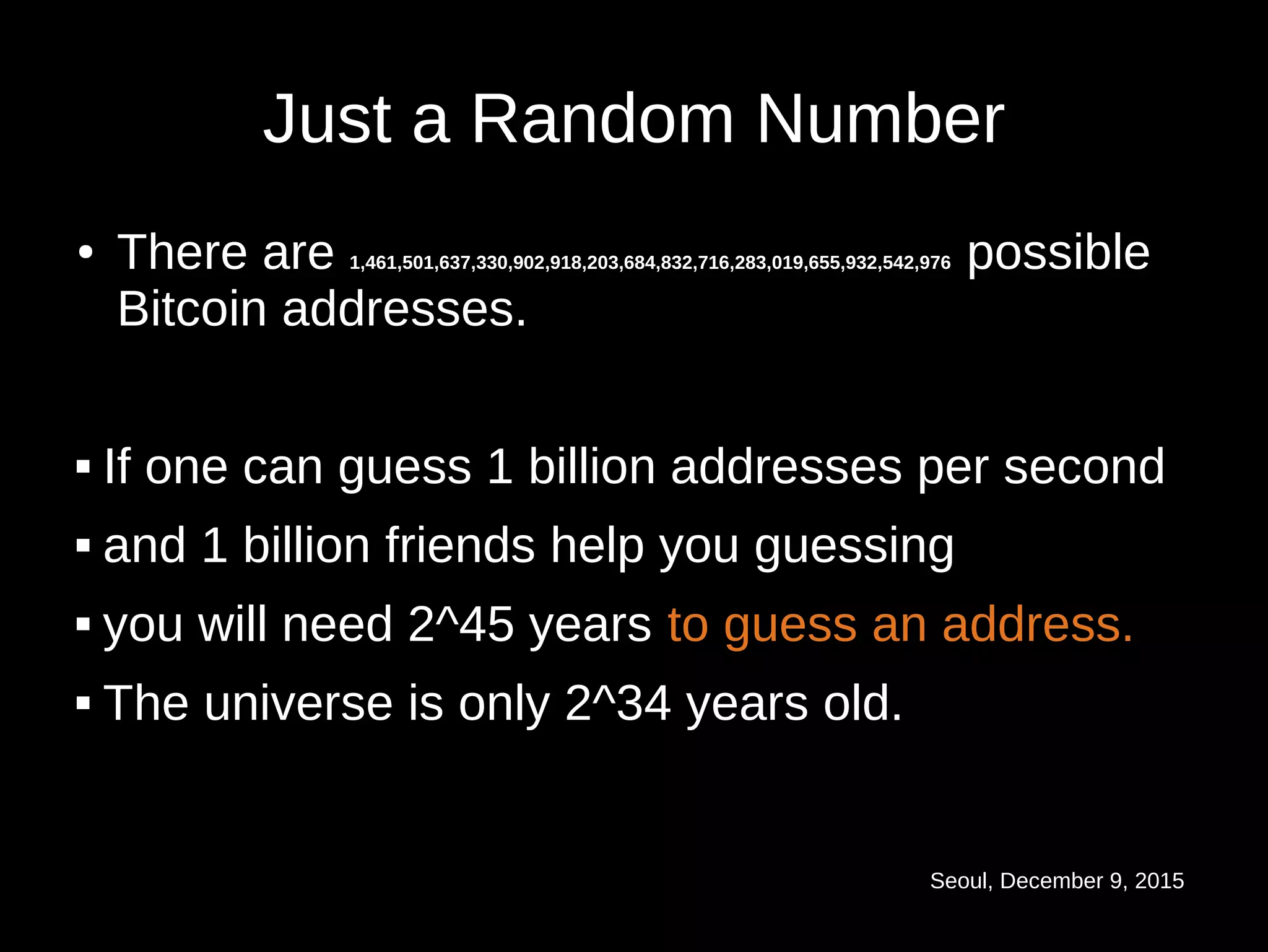 Seoul, December 9, 2015
Just a Random Number
● There are 1,461,501,637,330,902,918,203,684,832,716,283,019,655,932,542,976 possible
Bitcoin addresses.
 If one can guess 1 billion addresses per second
 and 1 billion friends help you guessing
 you will need 2^45 years to guess an address.
 The universe is only 2^34 years old.
 
