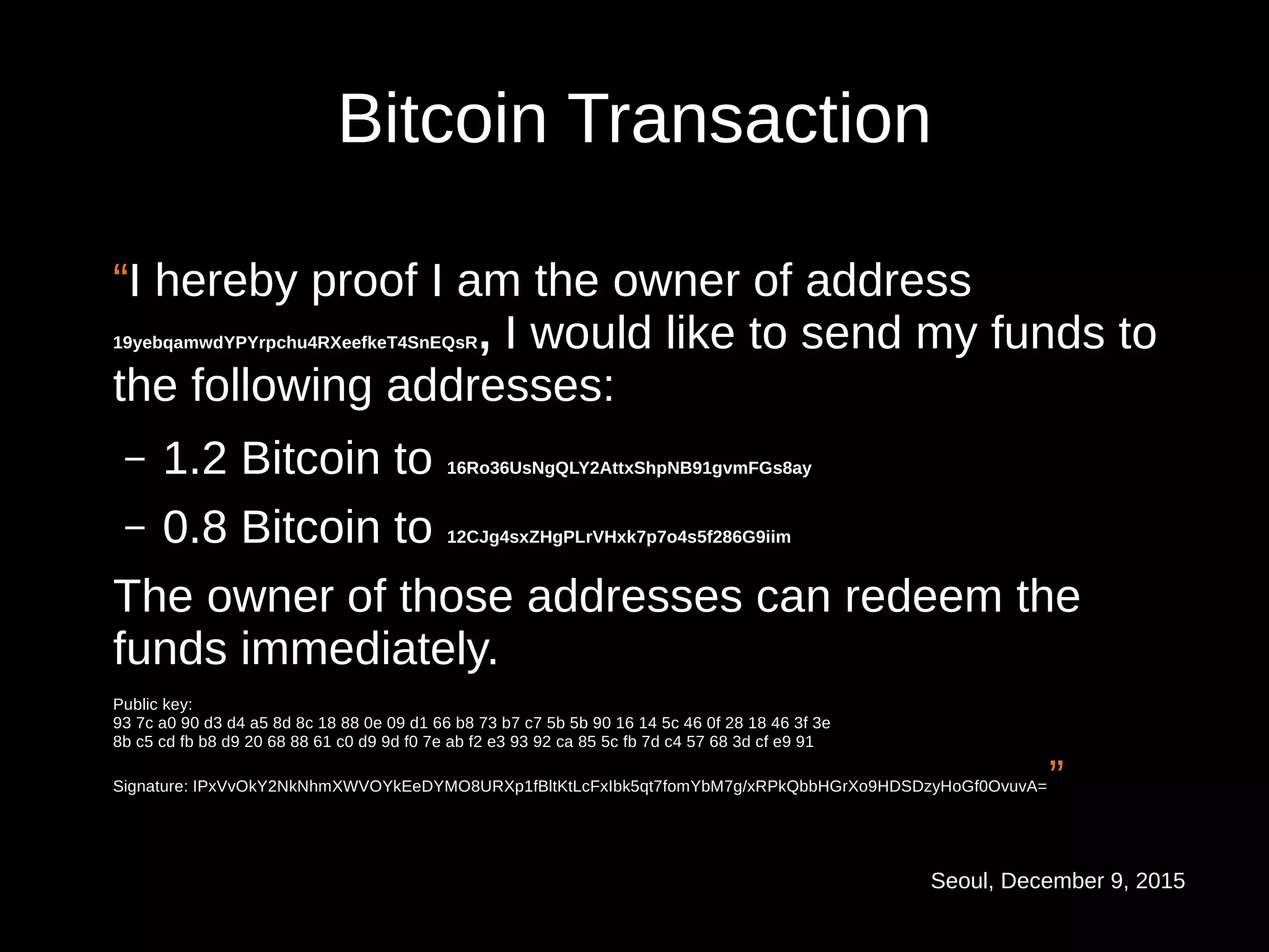 Seoul, December 9, 2015
Bitcoin Transaction
“I hereby proof I am the owner of address
19yebqamwdYPYrpchu4RXeefkeT4SnEQsR, I would like to send my funds to
the following addresses:
– 1.2 Bitcoin to 16Ro36UsNgQLY2AttxShpNB91gvmFGs8ay
– 0.8 Bitcoin to 12CJg4sxZHgPLrVHxk7p7o4s5f286G9iim
The owner of those addresses can redeem the
funds immediately.
Public key:
93 7c a0 90 d3 d4 a5 8d 8c 18 88 0e 09 d1 66 b8 73 b7 c7 5b 5b 90 16 14 5c 46 0f 28 18 46 3f 3e
8b c5 cd fb b8 d9 20 68 88 61 c0 d9 9d f0 7e ab f2 e3 93 92 ca 85 5c fb 7d c4 57 68 3d cf e9 91
Signature: IPxVvOkY2NkNhmXWVOYkEeDYMO8URXp1fBltKtLcFxIbk5qt7fomYbM7g/xRPkQbbHGrXo9HDSDzyHoGf0OvuvA=”
 