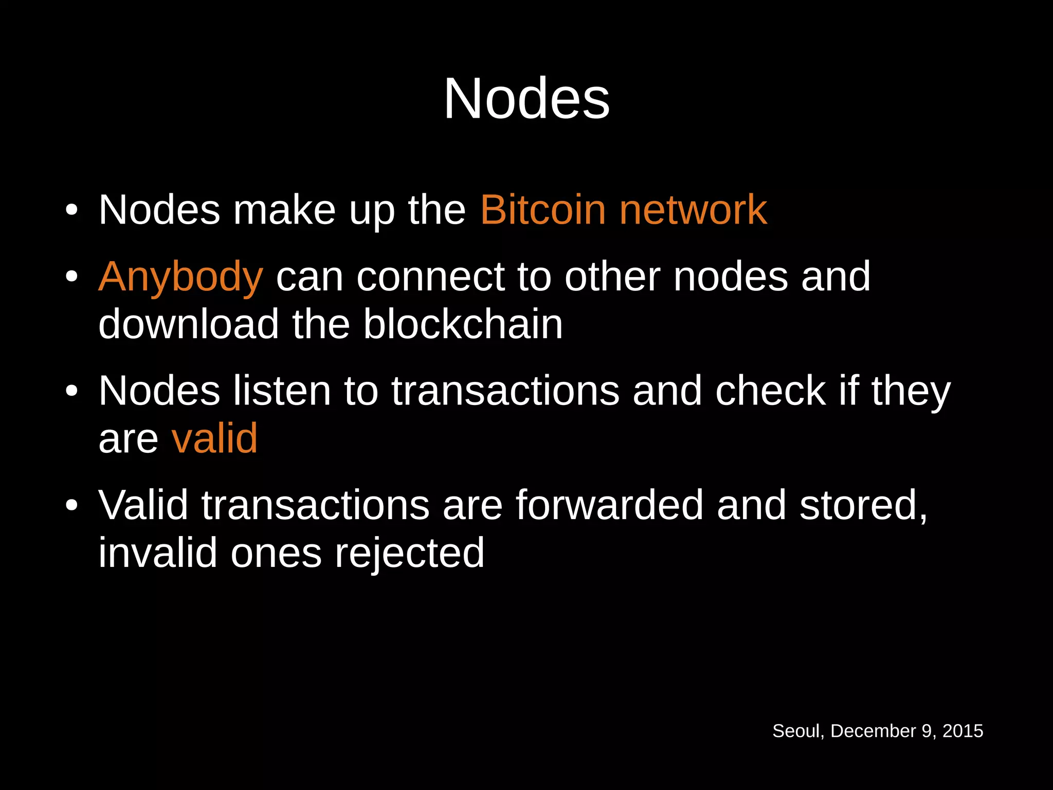Seoul, December 9, 2015
Nodes
● Nodes make up the Bitcoin network
● Anybody can connect to other nodes and
download the blockchain
● Nodes listen to transactions and check if they
are valid
● Valid transactions are forwarded and stored,
invalid ones rejected
 
