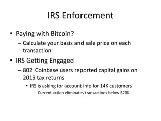IRS Enforcement
• Paying with Bitcoin?
– Calculate your basis and sale price on each
transaction
• IRS Getting Engaged
– 802 Coinbase users reported capital gains on
2015 tax returns
• IRS is asking for account info for 14K customers
– Current action eliminates transactions below $20K
 