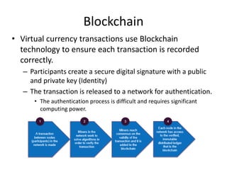 • Virtual currency transactions use Blockchain
technology to ensure each transaction is recorded
correctly.
– Participants create a secure digital signature with a public
and private key (Identity)
– The transaction is released to a network for authentication.
• The authentication process is difficult and requires significant
computing power.
Blockchain
 
