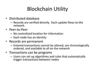 Blockchain Utility
• Distributed database
– Records are verified directly. Each update flows to the
network.
• Peer-to-Peer
– No centralized location for information
– Each node has an identity
• Records are permanent
– Entered transactions cannot be altered, are chronologically
ordered, and available to all on the network
• Transactions can be programs
– Users can set up algorithms and rules that automatically
trigger transactions between nodes
 