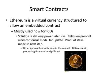 Smart Contracts
• Ethereum is a virtual currency structured to
allow an embedded contract
– Mostly used now for ICOs
• Solution is still very power intensive. Relies on proof of
work consensus model for update. Proof of stake
model is next step.
– Other approaches to this are in the market. Differences in
processing time can be significant.
 