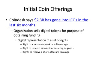 Initial Coin Offerings
• Coindesk says $2.3B has gone into ICOs in the
last six months
– Organization sells digital tokens for purpose of
obtaining funding
• Digital representation of a set of rights
– Right to access a network or software app
– Right to redeem for a unit of currency or goods
– Rights to receive a share of future earnings
 