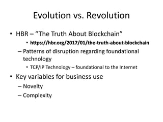 • HBR – “The Truth About Blockchain”
• https://hbr.org/2017/01/the-truth-about-blockchain
– Patterns of disruption regarding foundational
technology
• TCP/IP Technology – foundational to the Internet
• Key variables for business use
– Novelty
– Complexity
Evolution vs. Revolution
 
