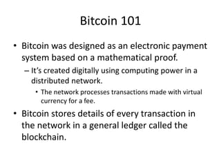 Bitcoin 101
• Bitcoin was designed as an electronic payment
system based on a mathematical proof.
– It’s created digitally using computing power in a
distributed network.
• The network processes transactions made with virtual
currency for a fee.
• Bitcoin stores details of every transaction in
the network in a general ledger called the
blockchain.
 