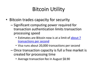 Bitcoin Utility
• Bitcoin trades capacity for security
– Significant computing power required for
transaction authentication limits transaction
processing speed
• Estimates are Bitcoin now is at a limit of about 7
transactions per second
• Visa runs about 20,000 transactions per second
– Once transaction capacity is full a free market is
created for processing time
• Average transaction fee in August $8.90
 