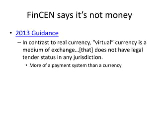 FinCEN says it’s not money
• 2013 Guidance
– In contrast to real currency, “virtual” currency is a
medium of exchange…[that] does not have legal
tender status in any jurisdiction.
• More of a payment system than a currency
 