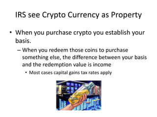 IRS see Crypto Currency as Property
• When you purchase crypto you establish your
basis.
– When you redeem those coins to purchase
something else, the difference between your basis
and the redemption value is income
• Most cases capital gains tax rates apply
 