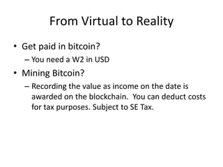 From Virtual to Reality
• Get paid in bitcoin?
– You need a W2 in USD
• Mining Bitcoin?
– Recording the value as income on the date is
awarded on the blockchain. You can deduct costs
for tax purposes. Subject to SE Tax.
 