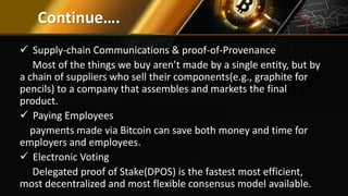 Continue….
 Supply-chain Communications & proof-of-Provenance
Most of the things we buy aren’t made by a single entity, but by
a chain of suppliers who sell their components(e.g., graphite for
pencils) to a company that assembles and markets the final
product.
 Paying Employees
payments made via Bitcoin can save both money and time for
employers and employees.
 Electronic Voting
Delegated proof of Stake(DPOS) is the fastest most efficient,
most decentralized and most flexible consensus model available.
 