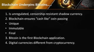 Blockchain Underpins Bitcoins…..
1. Is unregulated, censorship-resistant shadow currency.
2. Blockchain ensures “cash like” coin passing
• Unique
• Immutable
• Final
3. Bitcoin is the first Blockchain application.
4. Digital currencies different from cryptocurrency.
 