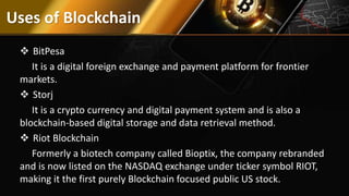 Uses of Blockchain
 BitPesa
It is a digital foreign exchange and payment platform for frontier
markets.
 Storj
It is a crypto currency and digital payment system and is also a
blockchain-based digital storage and data retrieval method.
 Riot Blockchain
Formerly a biotech company called Bioptix, the company rebranded
and is now listed on the NASDAQ exchange under ticker symbol RIOT,
making it the first purely Blockchain focused public US stock.
 