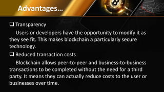 Advantages…
 Transparency
Users or developers have the opportunity to modify it as
they see fit. This makes blockchain a particularly secure
technology.
 Reduced transaction costs
Blockchain allows peer-to-peer and business-to-business
transactions to be completed without the need for a third
party. It means they can actually reduce costs to the user or
businesses over time.
 