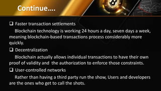 Continue….
 Faster transaction settlements
Blockchain technology is working 24 hours a day, seven days a week,
meaning blockchain-based transactions process considerably more
quickly.
 Decentralization
Blockchain actually allows individual transactions to have their own
proof of validity and the authorization to enforce those constraints.
 User-controlled networks
Rather than having a third party run the show, Users and developers
are the ones who get to call the shots.
 