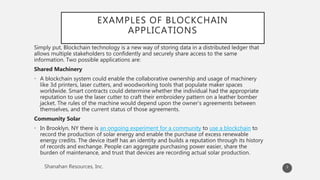 EXAMPLES OF BLOCKCHAIN
APPLICATIONS
Simply put, Blockchain technology is a new way of storing data in a distributed ledger that
allows multiple stakeholders to confidently and securely share access to the same
information. Two possible applications are:
Shared Machinery
• A blockchain system could enable the collaborative ownership and usage of machinery
like 3d printers, laser cutters, and woodworking tools that populate maker spaces
worldwide. Smart contracts could determine whether the individual had the appropriate
reputation to use the laser cutter to craft their embroidery pattern on a leather bomber
jacket. The rules of the machine would depend upon the owner’s agreements between
themselves, and the current status of those agreements.
Community Solar
• In Brooklyn, NY there is an ongoing experiment for a community to use a blockchain to
record the production of solar energy and enable the purchase of excess renewable
energy credits. The device itself has an identity and builds a reputation through its history
of records and exchange. People can aggregate purchasing power easier, share the
burden of maintenance, and trust that devices are recording actual solar production.
3
 