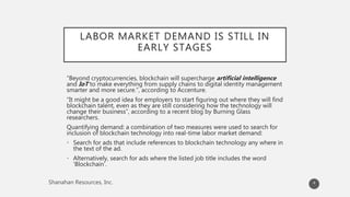 LABOR MARKET DEMAND IS STILL IN
EARLY STAGES
“Beyond cryptocurrencies, blockchain will supercharge artificial intelligence
and IoT to make everything from supply chains to digital identity management
smarter and more secure.”, according to Accenture.
“It might be a good idea for employers to start figuring out where they will find
blockchain talent, even as they are still considering how the technology will
change their business”, according to a recent blog by Burning Glass
researchers.
Quantifying demand: a combination of two measures were used to search for
inclusion of blockchain technology into real-time labor market demand:
• Search for ads that include references to blockchain technology any where in
the text of the ad.
• Alternatively, search for ads where the listed job title includes the word
‘Blockchain’.
4
 
