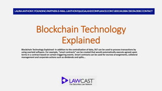Blockchain Technology
Explained
Blockchain Technology Explained- In addition to the centralization of data, DLT can be used to process transactions by
using overlaid software. For example, “smart contracts” can be created that would automatically execute agreed-upon
terms in a contract based on certain triggering events. Smart contracts can be used for escrow arrangements, collateral
management and corporate actions such as dividends and splits…
 