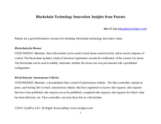 ©2018 TechIPm, LLC All Rights Reservedhttp://www.techipm.com/
1
Blockchain Technology Innovation Insights from Patents
Alex G. Lee (alexglee@techipm.com)
Patents are a good information resource for obtaining blockchain technology innovation status.
Blockchain for Drones
US20170285633 illustrates that a blockchain can be used to track drone control activity and to resolve disputes of
control. The blockchain includes a hash of historical registration records for verification of the owners of a drone.
The blockchain can be used to reliably determine whether the drone was ever provisioned with a prohibited
configuration.
Blockchain for AutonomousVehicles
US20180202822 illustrates a decentralized fleet controlof autonomous vehicles. The fleet controllers operate as
peers, each having lists to track: autonomous vehicles that have registered to receive ride requests, ride requests
that have been published, ride requests yet-to-be published, completed ride requests, ride requests for which value
has been delivered, etc. Fleet controllers can store these lists in a blockchain.
 