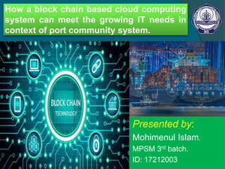 How a block chain based cloud computing
system can meet the growing IT needs in
context of port community system.
Presented by:
Mohimenul Islam.
MPSM 3rd batch.
ID: 17212003
 