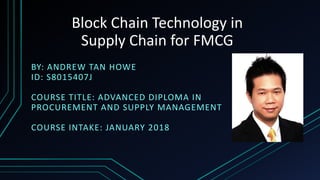 Block Chain Technology in
Supply Chain for FMCG
BY: ANDREW TAN HOWE
ID: S8015407J
COURSE TITLE: ADVANCED DIPLOMA IN
PROCUREMENT AND SUPPLY MANAGEMENT
COURSE INTAKE: JANUARY 2018
 