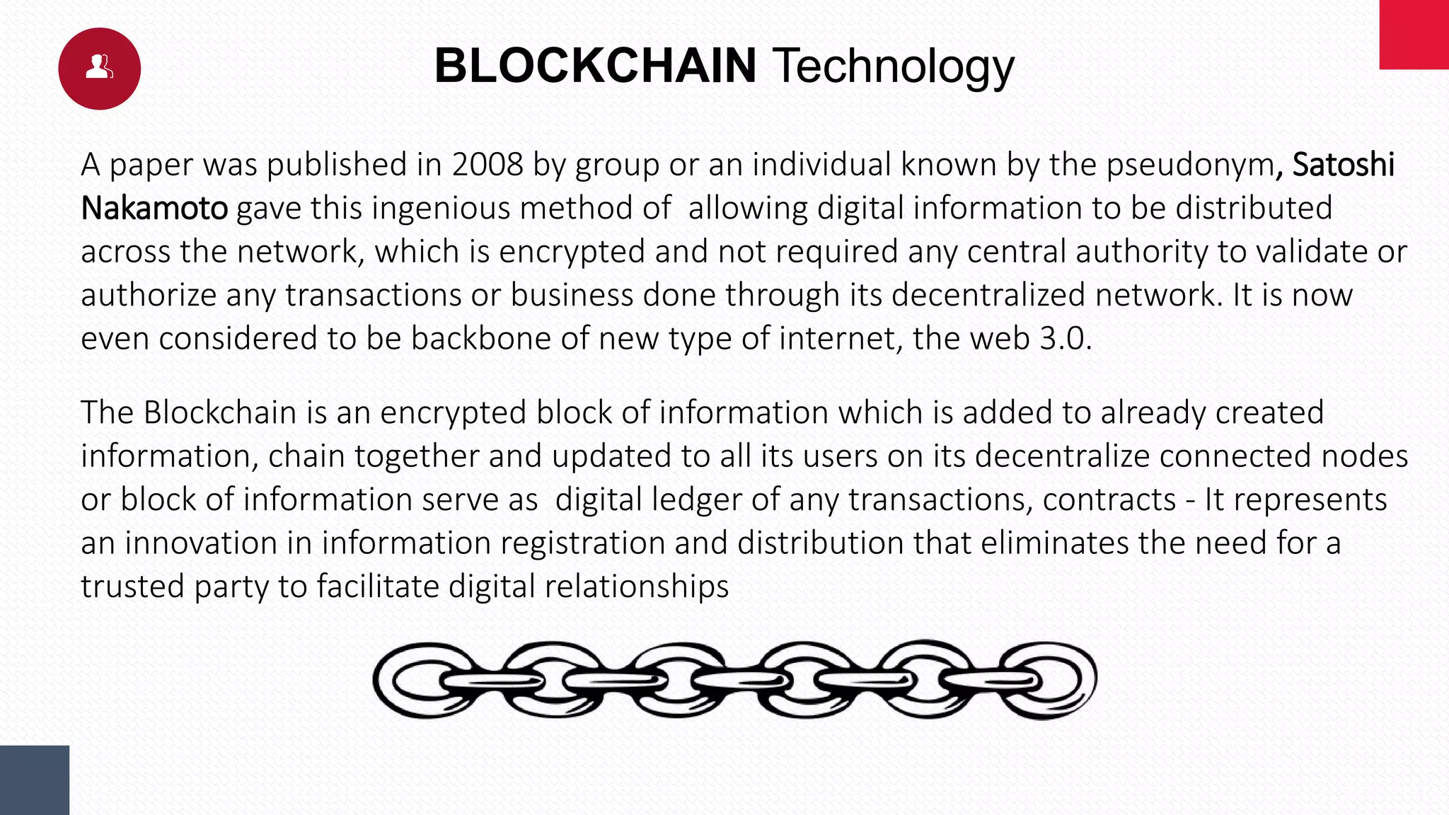 BLOCKCHAIN Technology
A paper was published in 2008 by group or an individual known by the pseudonym, Satoshi
Nakamoto gave this ingenious method of allowing digital information to be distributed
across the network, which is encrypted and not required any central authority to validate or
authorize any transactions or business done through its decentralized network. It is now
even considered to be backbone of new type of internet, the web 3.0.
The Blockchain is an encrypted block of information which is added to already created
information, chain together and updated to all its users on its decentralize connected nodes
or block of information serve as digital ledger of any transactions, contracts - It represents
an innovation in information registration and distribution that eliminates the need for a
trusted party to facilitate digital relationships
 