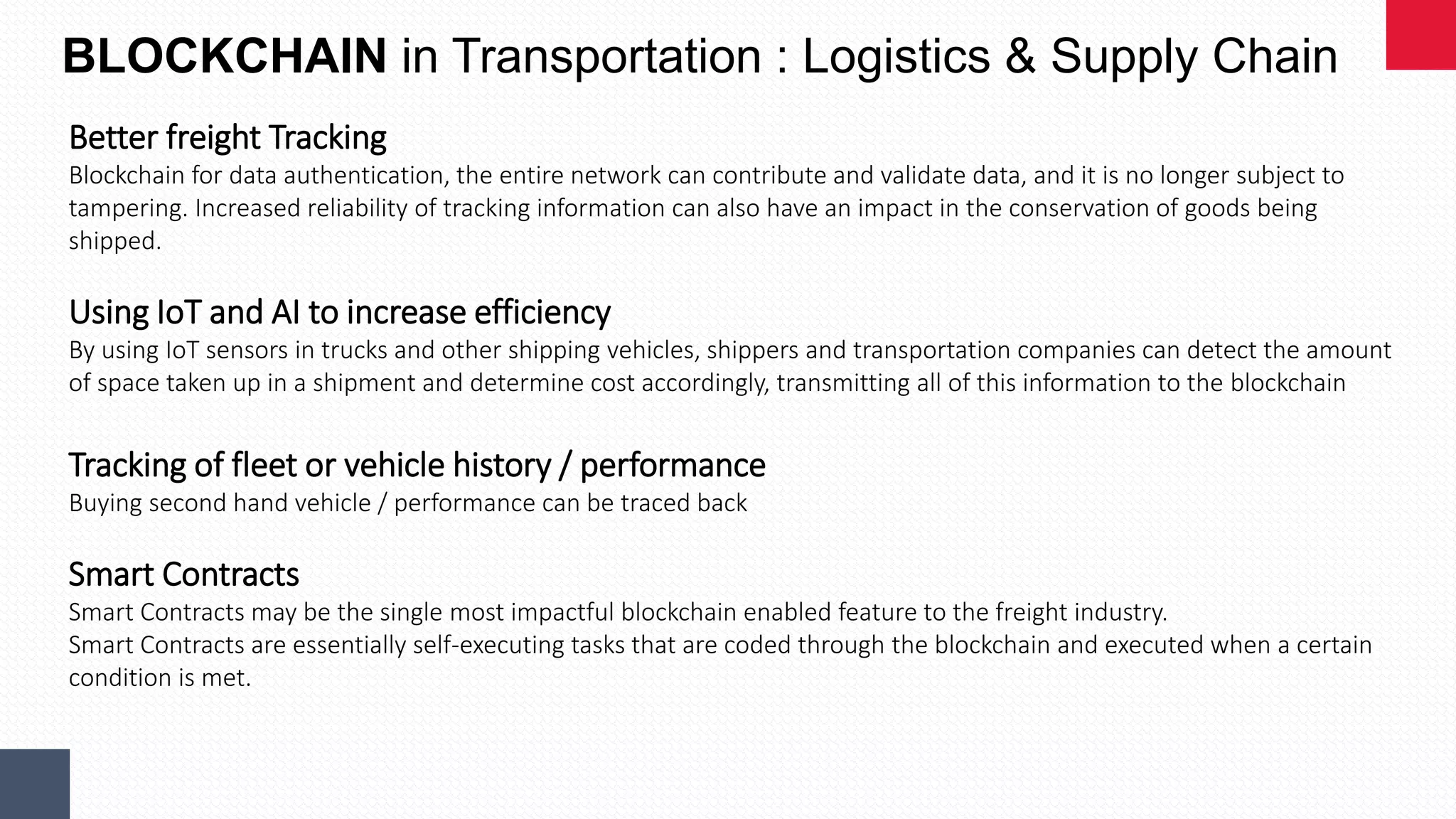 BLOCKCHAIN in Transportation : Logistics & Supply Chain
Better freight Tracking
Blockchain for data authentication, the entire network can contribute and validate data, and it is no longer subject to
tampering. Increased reliability of tracking information can also have an impact in the conservation of goods being
shipped.
Using IoT and AI to increase efficiency
By using IoT sensors in trucks and other shipping vehicles, shippers and transportation companies can detect the amount
of space taken up in a shipment and determine cost accordingly, transmitting all of this information to the blockchain
Tracking of fleet or vehicle history / performance
Buying second hand vehicle / performance can be traced back
Smart Contracts
Smart Contracts may be the single most impactful blockchain enabled feature to the freight industry.
Smart Contracts are essentially self-executing tasks that are coded through the blockchain and executed when a certain
condition is met.
 