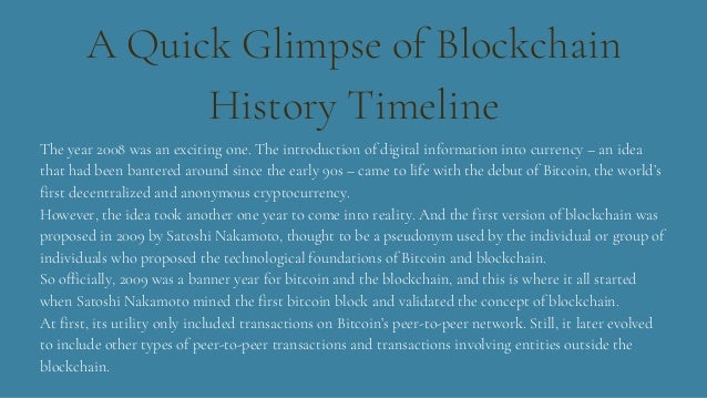 A Quick Glimpse of Blockchain
History Timeline
The year 2008 was an exciting one. The introduction of digital information into currency – an idea
that had been bantered around since the early 90s – came to life with the debut of Bitcoin, the world’s
first decentralized and anonymous cryptocurrency.
However, the idea took another one year to come into reality. And the first version of blockchain was
proposed in 2009 by Satoshi Nakamoto, thought to be a pseudonym used by the individual or group of
individuals who proposed the technological foundations of Bitcoin and blockchain.
So officially, 2009 was a banner year for bitcoin and the blockchain, and this is where it all started
when Satoshi Nakamoto mined the first bitcoin block and validated the concept of blockchain.
At first, its utility only included transactions on Bitcoin’s peer-to-peer network. Still, it later evolved
to include other types of peer-to-peer transactions and transactions involving entities outside the
blockchain.
 