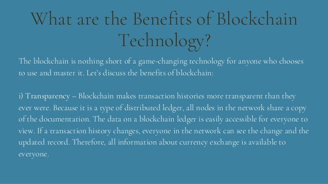 What are the Benefits of Blockchain
Technology?
The blockchain is nothing short of a game-changing technology for anyone who chooses
to use and master it. Let’s discuss the benefits of blockchain:
i) Transparency – Blockchain makes transaction histories more transparent than they
ever were. Because it is a type of distributed ledger, all nodes in the network share a copy
of the documentation. The data on a blockchain ledger is easily accessible for everyone to
view. If a transaction history changes, everyone in the network can see the change and the
updated record. Therefore, all information about currency exchange is available to
everyone.
 