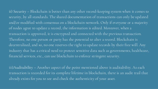 ii) Security – Blockchain is better than any other record-keeping system when it comes to
security, by all standards. The shared documentation of transactions can only be updated
and/or modified with consensus on a blockchain network. Only if everyone or a majority
of nodes agree to update a record, the information is edited. Moreover, when a
transaction is approved, it is encrypted and connected with the previous transaction.
Therefore, no one person or party has the potential to alter a record. Blockchain is
decentralized, and so, no one reserves the right to update records by their free will. Any
industry that has a critical need to protect sensitive data such as governments, healthcare,
financial services, etc., can use blockchain to enforce stringent security.
iii)Auditability – Another aspect of the point mentioned above is auditability. As each
transaction is recorded for its complete lifetime in blockchain, there is an audit trail that
already exists for you to see and check the authenticity of your asset.
 