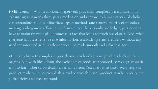 iv) Efficiency – With traditional, paperwork processes, completing a transaction is
exhausting as it needs third-party mediation and is prone to human errors. Blockchain
can streamline and discipline these legacy methods and remove the risk of mistakes,
making trading more efficient and faster. Since there is only one ledger, parties don’t
have to maintain multiple documents, a fact that leads to much less clutter. And, when
everyone has access to the same information, establishing trust is easier. Without any
need for intermediaries, settlements can be made smooth and effortless, too.
v)Traceability – In complex supply chains, it is hard to trace products back to their
origins. But, with blockchain, the exchanges of goods are recorded, so you get an audit
trail to learn where a particular asset came from. You also get to know every stop the
product made on its journey & this level of traceability of products can help verify the
authenticity and prevent frauds.
 