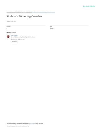 See discussions, stats, and author profiles for this publication at: https://www.researchgate.net/publication/334048606
Blockchain Technology Overview
Preprint · June 2019
CITATIONS
0
READS
18,626
4 authors, including:
Karen Scarfone
Scarfone Cybersecurity, Clifton, Virginia, United States
85 PUBLICATIONS   4,020 CITATIONS   
SEE PROFILE
All content following this page was uploaded by Karen Scarfone on 27 July 2019.
The user has requested enhancement of the downloaded file.
 