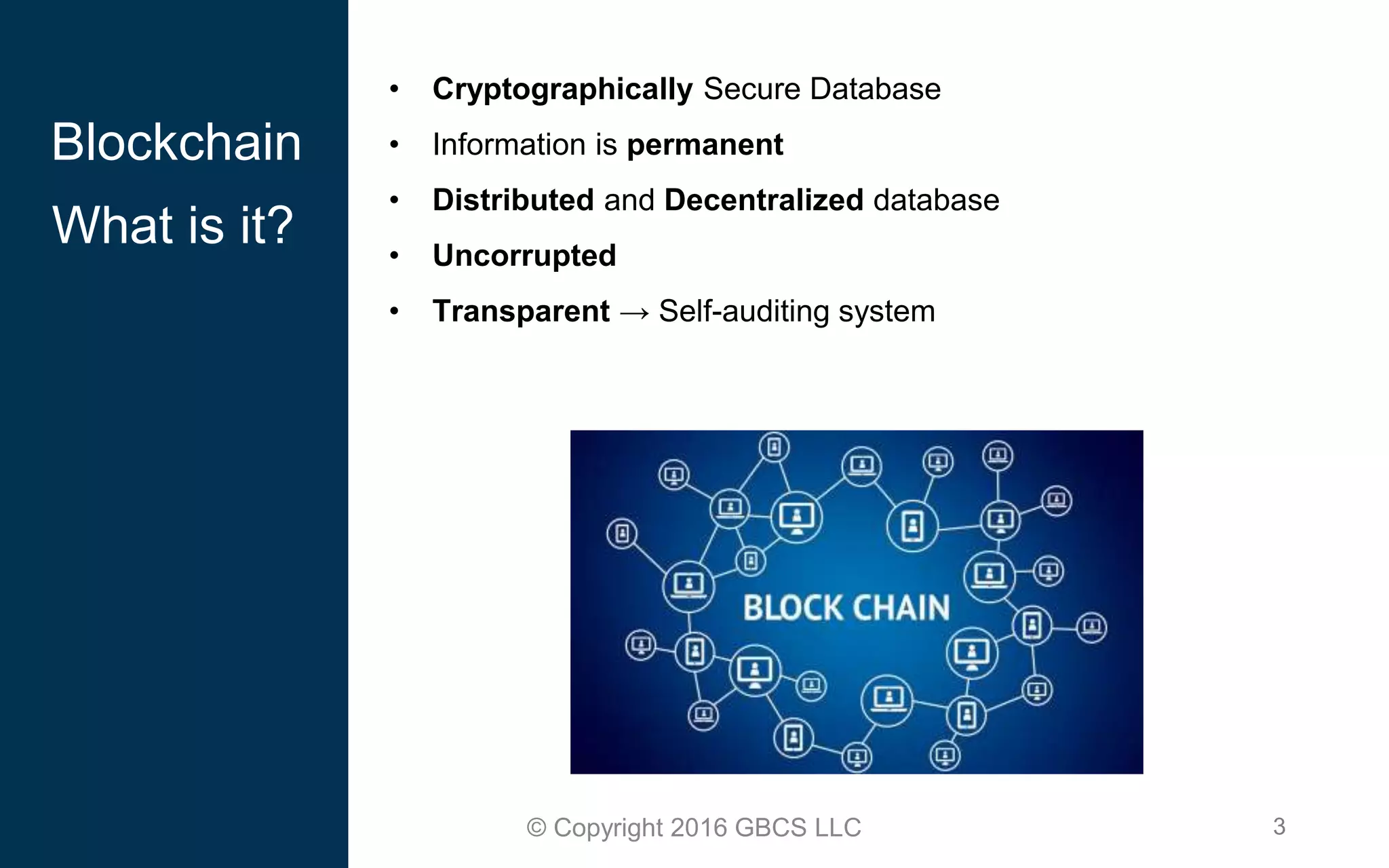 3© Copyright 2016 GBCS LLC
• Cryptographically Secure Database
• Information is permanent
• Distributed and Decentralized database
• Uncorrupted
• Transparent → Self-auditing system
Blockchain
What is it?
 