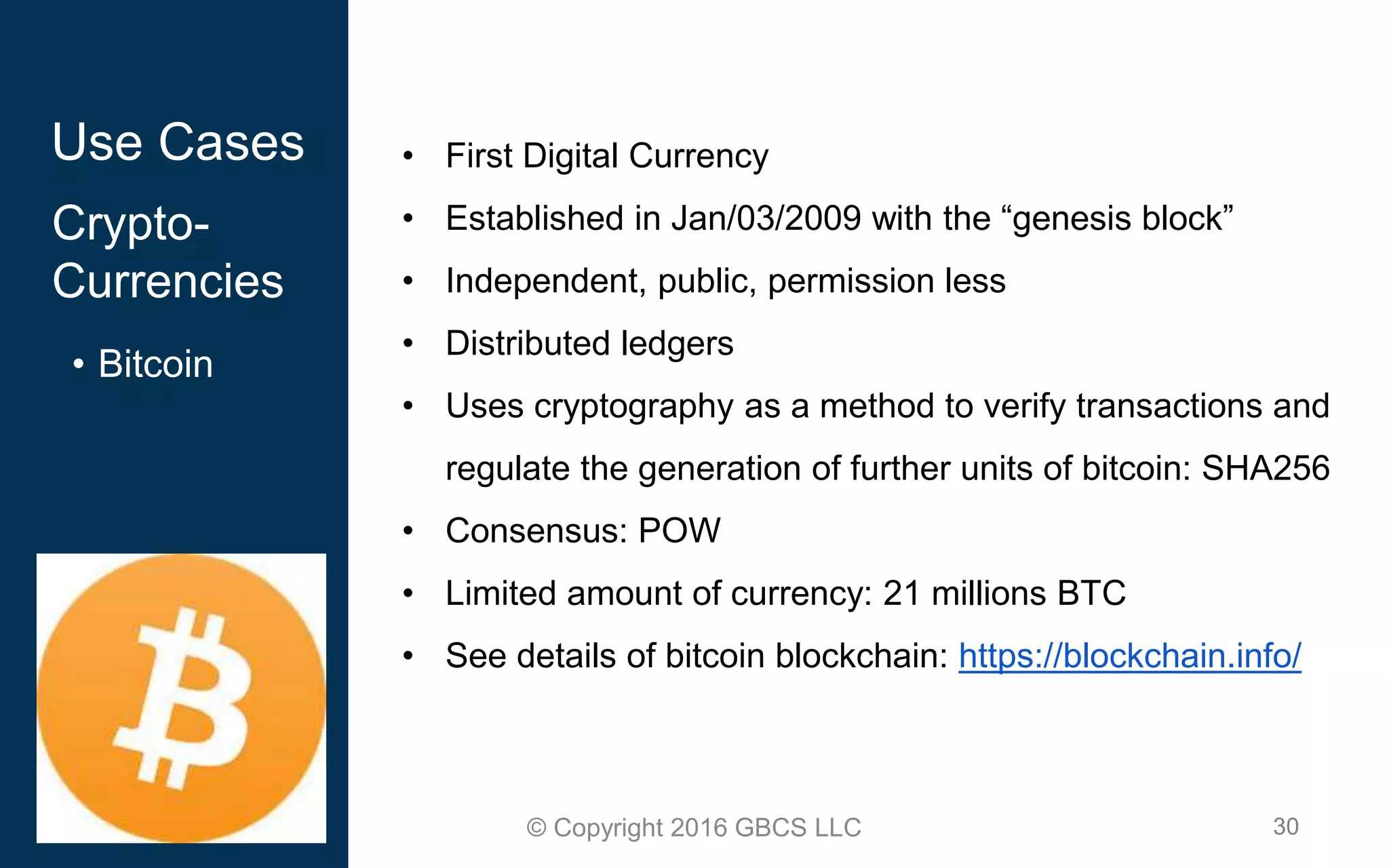 30© Copyright 2016 GBCS LLC
Use Cases
Crypto-
Currencies
• Bitcoin
• First Digital Currency
• Established in Jan/03/2009 with the “genesis block”
• Independent, public, permission less
• Distributed ledgers
• Uses cryptography as a method to verify transactions and
regulate the generation of further units of bitcoin: SHA256
• Consensus: POW
• Limited amount of currency: 21 millions BTC
• See details of bitcoin blockchain: https://blockchain.info/
 