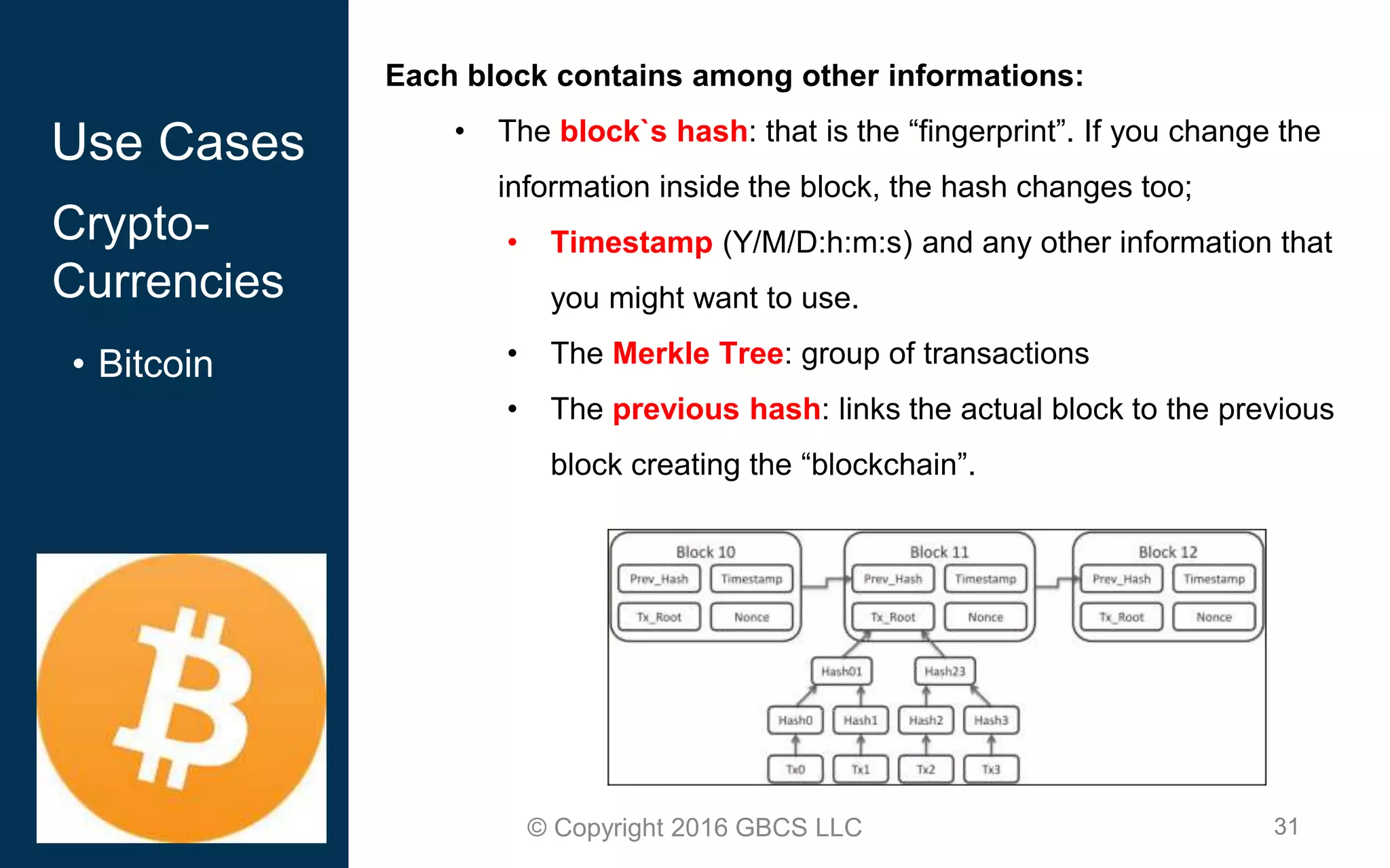 31© Copyright 2016 GBCS LLC
Each block contains among other informations:
• The block`s hash: that is the “fingerprint”. If you change the
information inside the block, the hash changes too;
• Timestamp (Y/M/D:h:m:s) and any other information that
you might want to use.
• The Merkle Tree: group of transactions
• The previous hash: links the actual block to the previous
block creating the “blockchain”.
Use Cases
Crypto-
Currencies
• Bitcoin
 