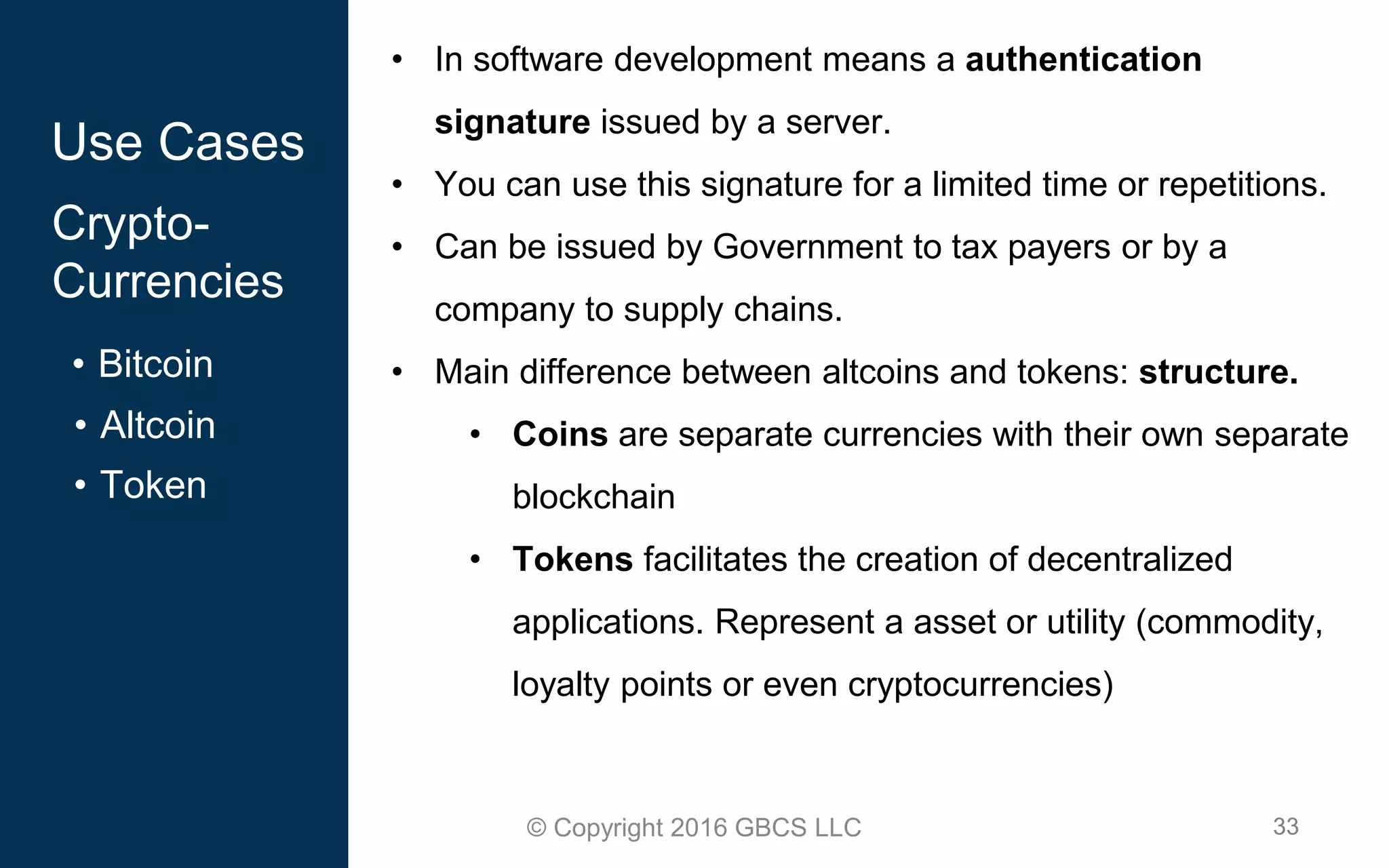 33© Copyright 2016 GBCS LLC
Use Cases
Crypto-
Currencies
• Bitcoin
• Altcoin
• Token
• In software development means a authentication
signature issued by a server.
• You can use this signature for a limited time or repetitions.
• Can be issued by Government to tax payers or by a
company to supply chains.
• Main difference between altcoins and tokens: structure.
• Coins are separate currencies with their own separate
blockchain
• Tokens facilitates the creation of decentralized
applications. Represent a asset or utility (commodity,
loyalty points or even cryptocurrencies)
 