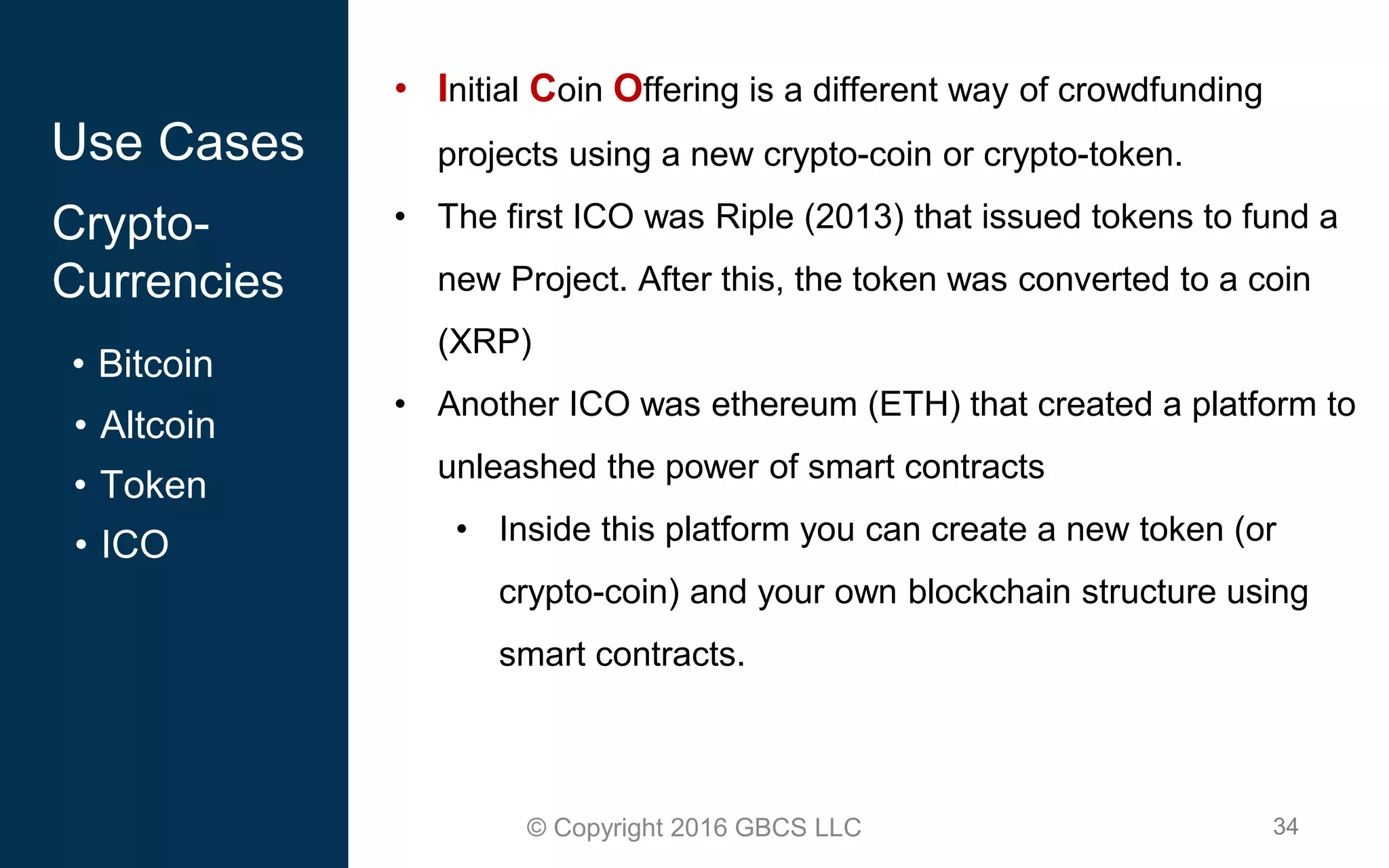 34© Copyright 2016 GBCS LLC
Use Cases
Crypto-
Currencies
• Bitcoin
• Altcoin
• Token
• ICO
• Initial Coin Offering is a different way of crowdfunding
projects using a new crypto-coin or crypto-token.
• The first ICO was Riple (2013) that issued tokens to fund a
new Project. After this, the token was converted to a coin
(XRP)
• Another ICO was ethereum (ETH) that created a platform to
unleashed the power of smart contracts
• Inside this platform you can create a new token (or
crypto-coin) and your own blockchain structure using
smart contracts.
 