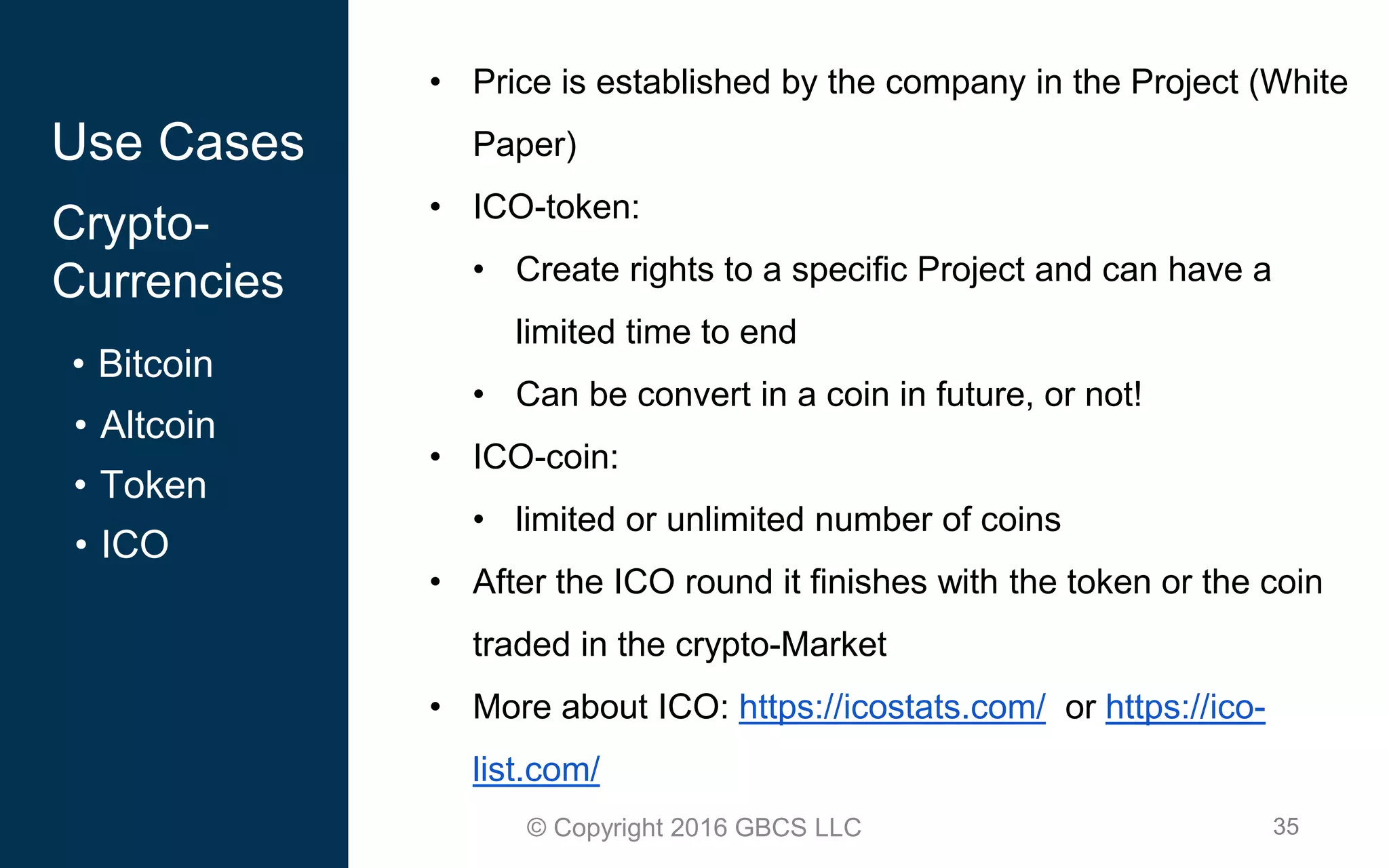 35© Copyright 2016 GBCS LLC
Use Cases
Crypto-
Currencies
• Bitcoin
• Altcoin
• Token
• ICO
• Price is established by the company in the Project (White
Paper)
• ICO-token:
• Create rights to a specific Project and can have a
limited time to end
• Can be convert in a coin in future, or not!
• ICO-coin:
• limited or unlimited number of coins
• After the ICO round it finishes with the token or the coin
traded in the crypto-Market
• More about ICO: https://icostats.com/ or https://ico-
list.com/
 