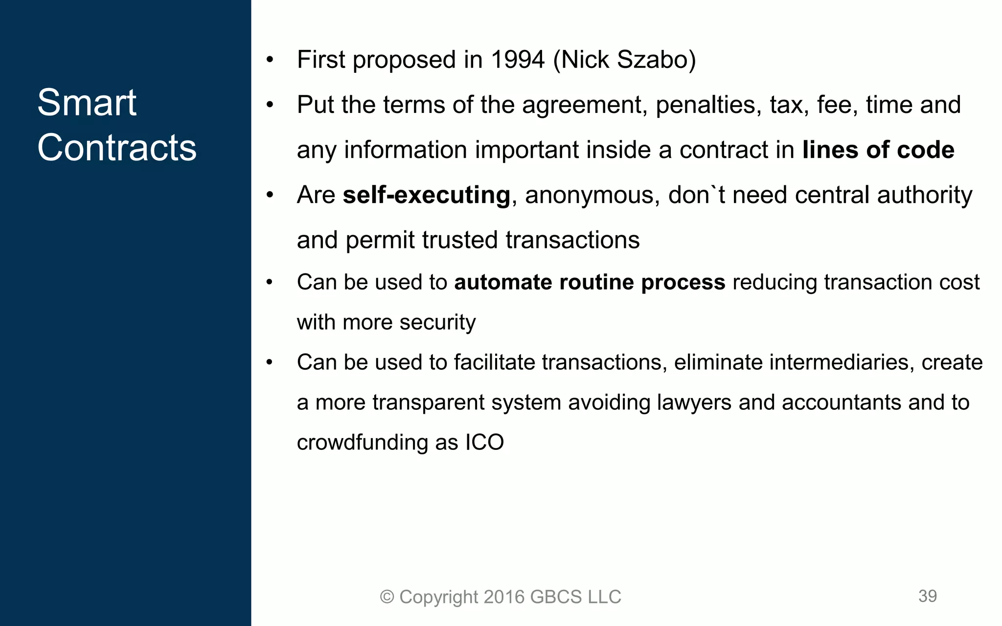 39© Copyright 2016 GBCS LLC
Smart
Contracts
• First proposed in 1994 (Nick Szabo)
• Put the terms of the agreement, penalties, tax, fee, time and
any information important inside a contract in lines of code
• Are self-executing, anonymous, don`t need central authority
and permit trusted transactions
• Can be used to automate routine process reducing transaction cost
with more security
• Can be used to facilitate transactions, eliminate intermediaries, create
a more transparent system avoiding lawyers and accountants and to
crowdfunding as ICO
 