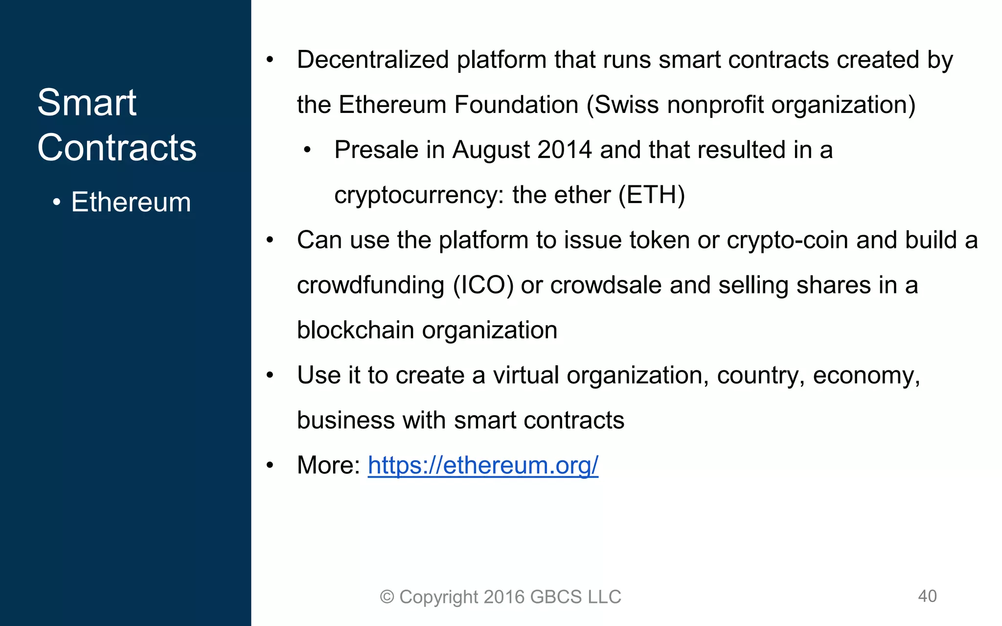 40© Copyright 2016 GBCS LLC
Smart
Contracts
• Ethereum
• Decentralized platform that runs smart contracts created by
the Ethereum Foundation (Swiss nonprofit organization)
• Presale in August 2014 and that resulted in a
cryptocurrency: the ether (ETH)
• Can use the platform to issue token or crypto-coin and build a
crowdfunding (ICO) or crowdsale and selling shares in a
blockchain organization
• Use it to create a virtual organization, country, economy,
business with smart contracts
• More: https://ethereum.org/
 