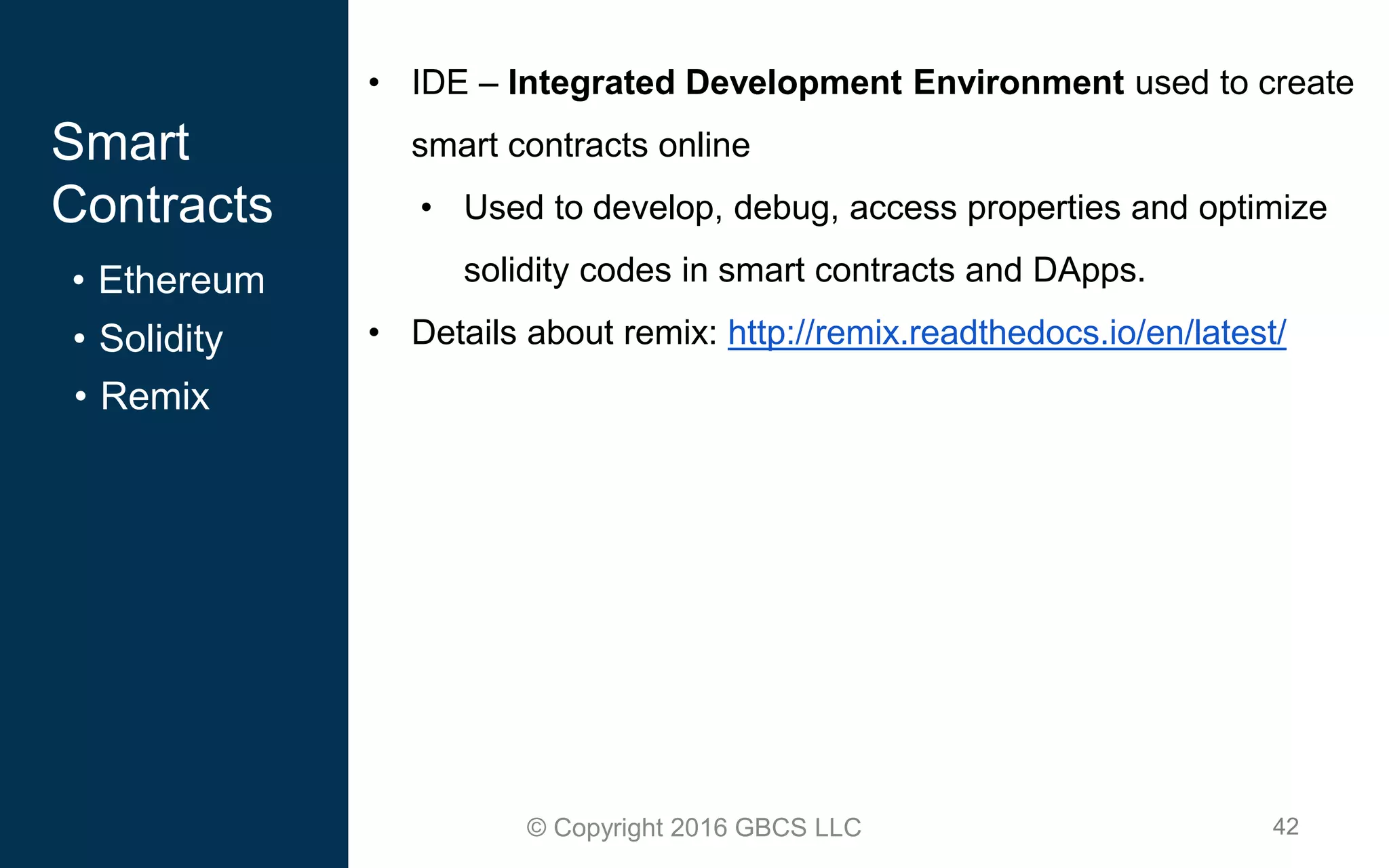42© Copyright 2016 GBCS LLC
Smart
Contracts
• Ethereum
• IDE – Integrated Development Environment used to create
smart contracts online
• Used to develop, debug, access properties and optimize
solidity codes in smart contracts and DApps.
• Details about remix: http://remix.readthedocs.io/en/latest/• Solidity
• Remix
 