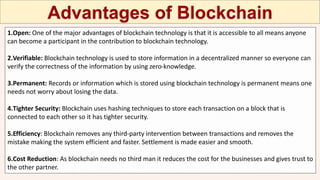 1.Open: One of the major advantages of blockchain technology is that it is accessible to all means anyone
can become a participant in the contribution to blockchain technology.
2.Verifiable: Blockchain technology is used to store information in a decentralized manner so everyone can
verify the correctness of the information by using zero-knowledge.
3.Permanent: Records or information which is stored using blockchain technology is permanent means one
needs not worry about losing the data.
4.Tighter Security: Blockchain uses hashing techniques to store each transaction on a block that is
connected to each other so it has tighter security.
5.Efficiency: Blockchain removes any third-party intervention between transactions and removes the
mistake making the system efficient and faster. Settlement is made easier and smooth.
6.Cost Reduction: As blockchain needs no third man it reduces the cost for the businesses and gives trust to
the other partner.
 