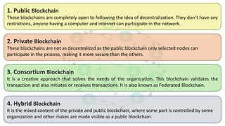 2. Private Blockchain
These blockchains are not as decentralized as the public blockchain only selected nodes can
participate in the process, making it more secure than the others.
4. Hybrid Blockchain
It is the mixed content of the private and public blockchain, where some part is controlled by some
organization and other makes are made visible as a public blockchain.
3. Consortium Blockchain
It is a creative approach that solves the needs of the organization. This blockchain validates the
transaction and also initiates or receives transactions. It is also known as Federated Blockchain.
1. Public Blockchain
These blockchains are completely open to following the idea of decentralization. They don’t have any
restrictions, anyone having a computer and internet can participate in the network.
 
