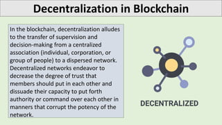 Decentralization in Blockchain
In the blockchain, decentralization alludes
to the transfer of supervision and
decision-making from a centralized
association (individual, corporation, or
group of people) to a dispersed network.
Decentralized networks endeavor to
decrease the degree of trust that
members should put in each other and
dissuade their capacity to put forth
authority or command over each other in
manners that corrupt the potency of the
network.
 