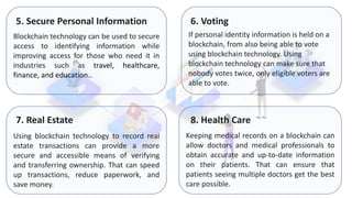 Blockchain technology can be used to secure
access to identifying information while
improving access for those who need it in
industries such as travel, healthcare,
finance, and education..
5. Secure Personal Information
If personal identity information is held on a
blockchain, from also being able to vote
using blockchain technology. Using
blockchain technology can make sure that
nobody votes twice, only eligible voters are
able to vote.
Using blockchain technology to record real
estate transactions can provide a more
secure and accessible means of verifying
and transferring ownership. That can speed
up transactions, reduce paperwork, and
save money.
Keeping medical records on a blockchain can
allow doctors and medical professionals to
obtain accurate and up-to-date information
on their patients. That can ensure that
patients seeing multiple doctors get the best
care possible.
6. Voting
7. Real Estate 8. Health Care
 