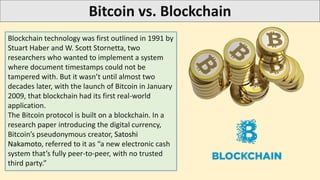 Bitcoin vs. Blockchain
Blockchain technology was first outlined in 1991 by
Stuart Haber and W. Scott Stornetta, two
researchers who wanted to implement a system
where document timestamps could not be
tampered with. But it wasn’t until almost two
decades later, with the launch of Bitcoin in January
2009, that blockchain had its first real-world
application.
The Bitcoin protocol is built on a blockchain. In a
research paper introducing the digital currency,
Bitcoin’s pseudonymous creator, Satoshi
Nakamoto, referred to it as “a new electronic cash
system that’s fully peer-to-peer, with no trusted
third party.”
 